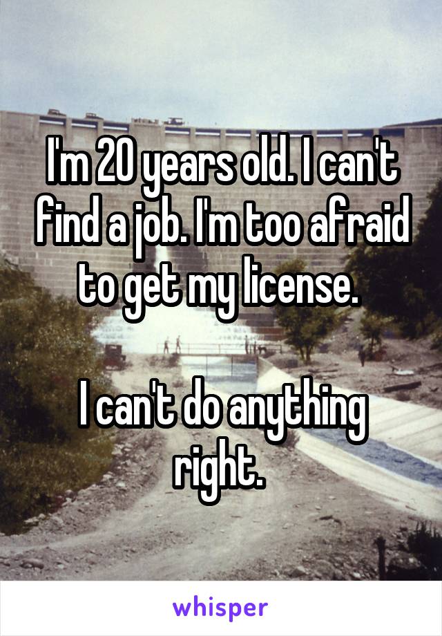 I'm 20 years old. I can't find a job. I'm too afraid to get my license. 

I can't do anything right. 