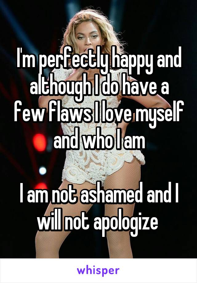 I'm perfectly happy and although I do have a few flaws I love myself and who I am

I am not ashamed and I will not apologize 