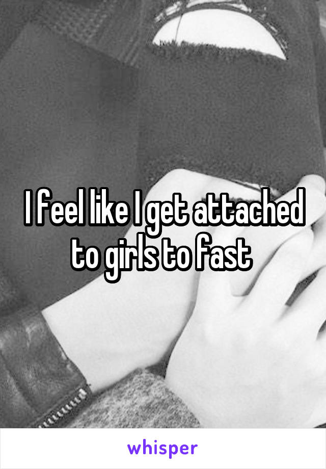 I feel like I get attached to girls to fast 