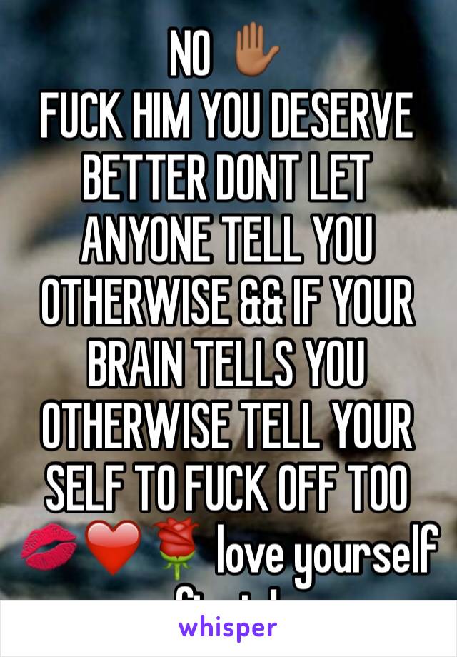 NO ✋🏾 
FUCK HIM YOU DESERVE BETTER DONT LET ANYONE TELL YOU OTHERWISE && IF YOUR BRAIN TELLS YOU OTHERWISE TELL YOUR SELF TO FUCK OFF TOO 💋❤️🌹 love yourself first ! 