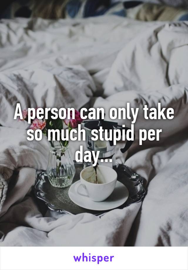 A person can only take so much stupid per day...