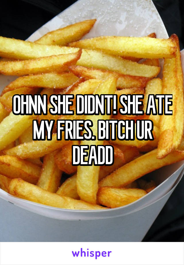 OHNN SHE DIDNT! SHE ATE MY FRIES. BITCH UR DEADD