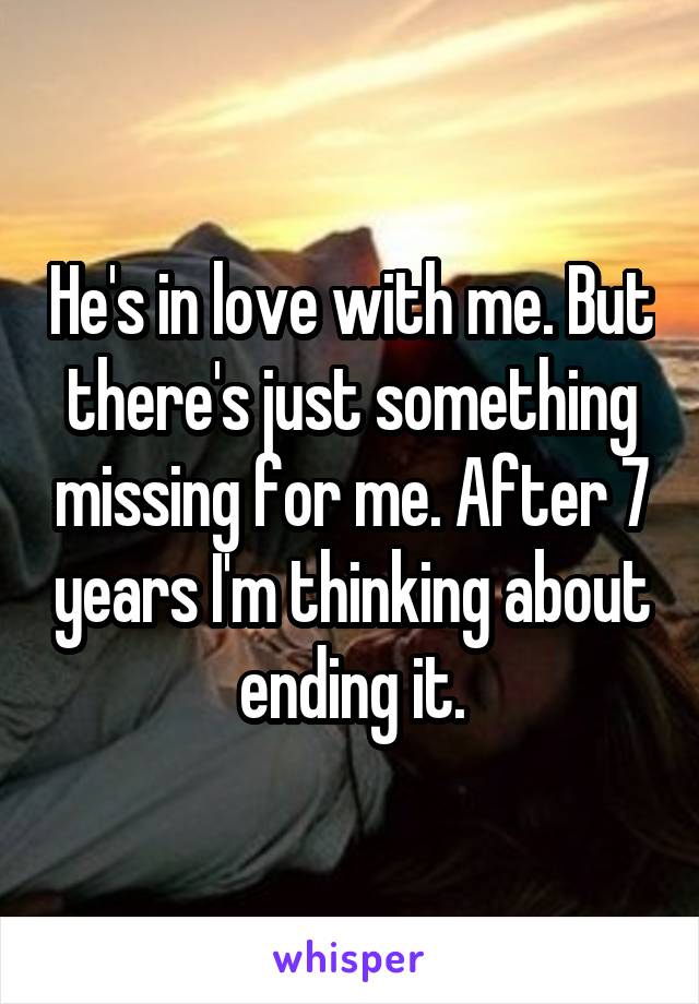 He's in love with me. But there's just something missing for me. After 7 years I'm thinking about ending it.