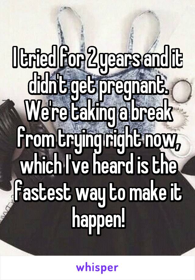 I tried for 2 years and it didn't get pregnant. We're taking a break from trying right now, which I've heard is the fastest way to make it happen!