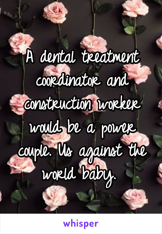 A dental treatment coordinator and construction worker would be a power couple. Us against the world baby. 