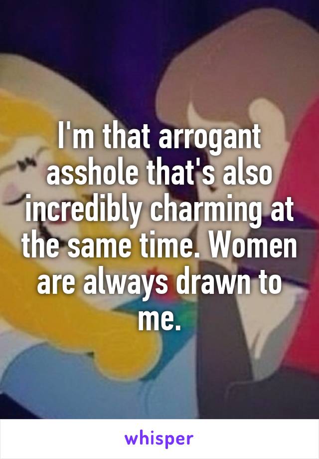 I'm that arrogant asshole that's also incredibly charming at the same time. Women are always drawn to me.