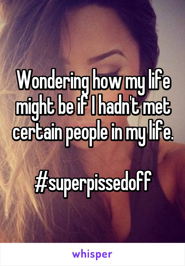 Wondering how my life might be if I hadn't met certain people in my life. 
#superpissedoff