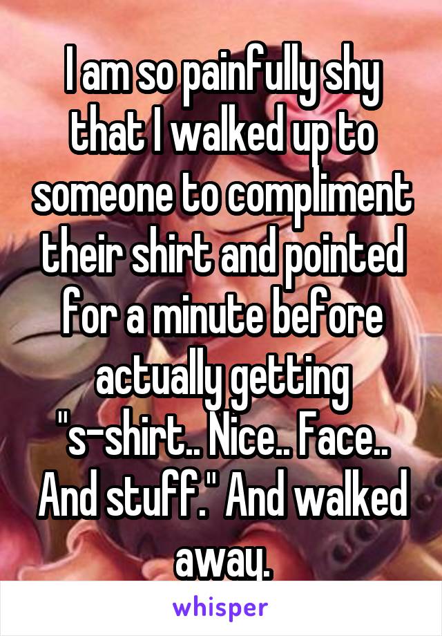 I am so painfully shy that I walked up to someone to compliment their shirt and pointed for a minute before actually getting "s-shirt.. Nice.. Face.. And stuff." And walked away.