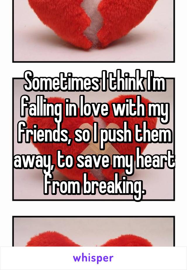 Sometimes I think I'm falling in love with my friends, so I push them away, to save my heart from breaking.