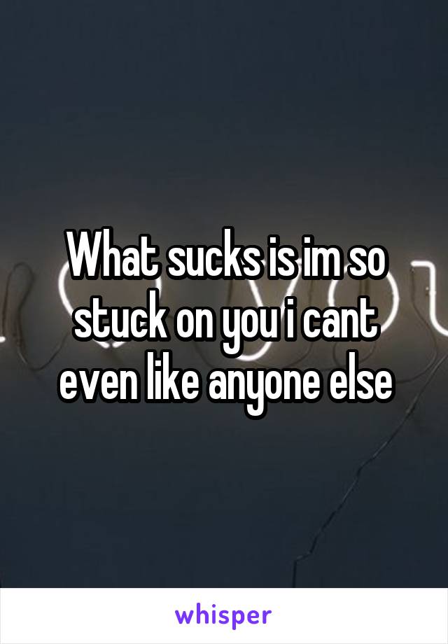 What sucks is im so stuck on you i cant even like anyone else