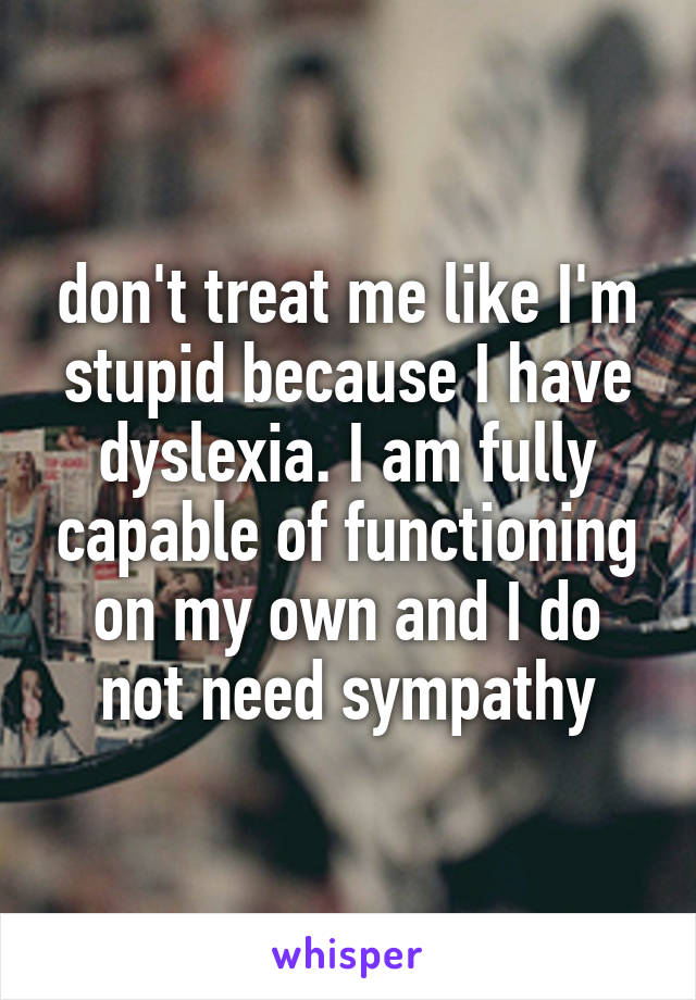 don't treat me like I'm stupid because I have dyslexia. I am fully capable of functioning on my own and I do not need sympathy