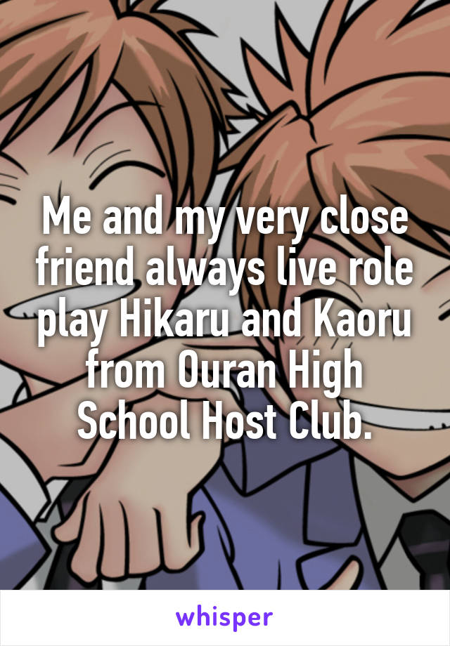 Me and my very close friend always live role play Hikaru and Kaoru from Ouran High School Host Club.