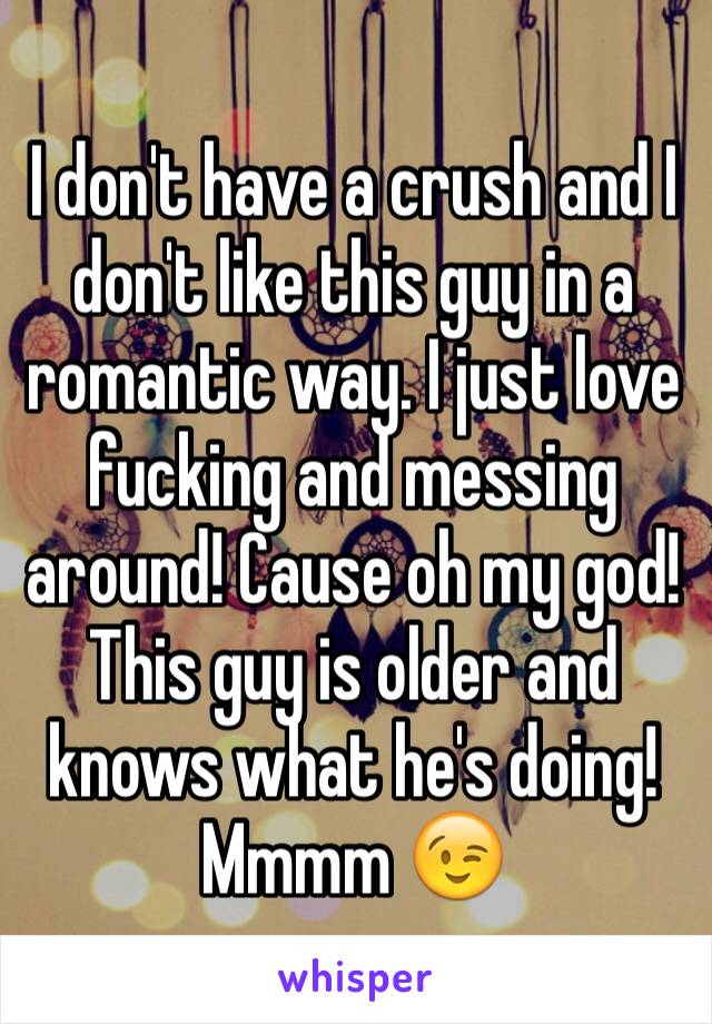 I don't have a crush and I don't like this guy in a romantic way. I just love fucking and messing around! Cause oh my god! This guy is older and knows what he's doing! Mmmm 😉