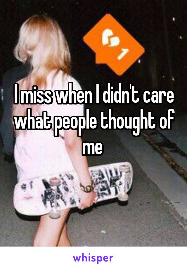 I miss when I didn't care what people thought of me 
