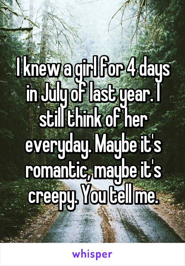 I knew a girl for 4 days in July of last year. I still think of her everyday. Maybe it's romantic, maybe it's creepy. You tell me.