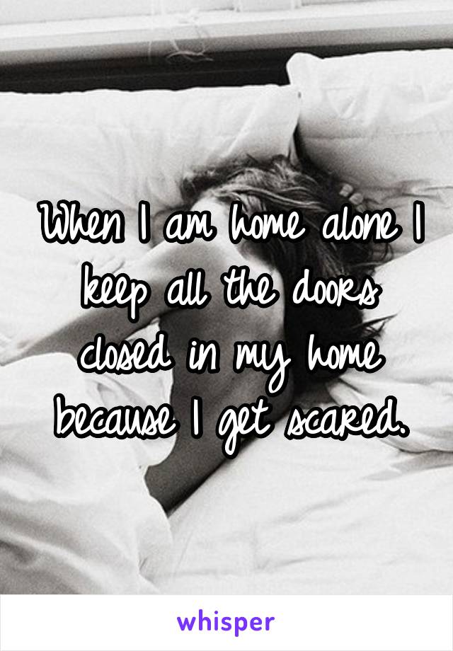 When I am home alone I keep all the doors closed in my home because I get scared.