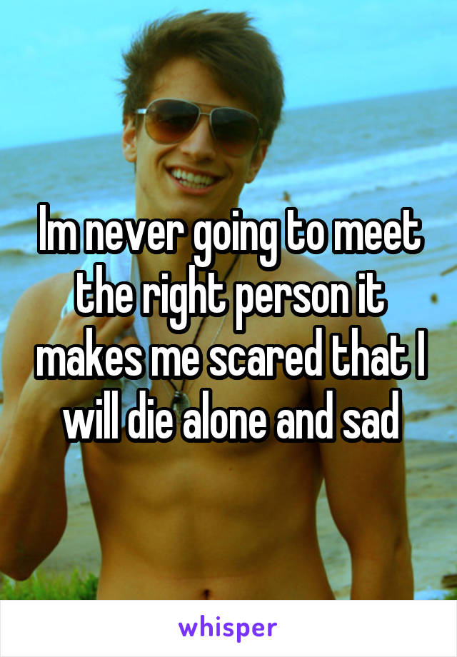 Im never going to meet the right person it makes me scared that I will die alone and sad