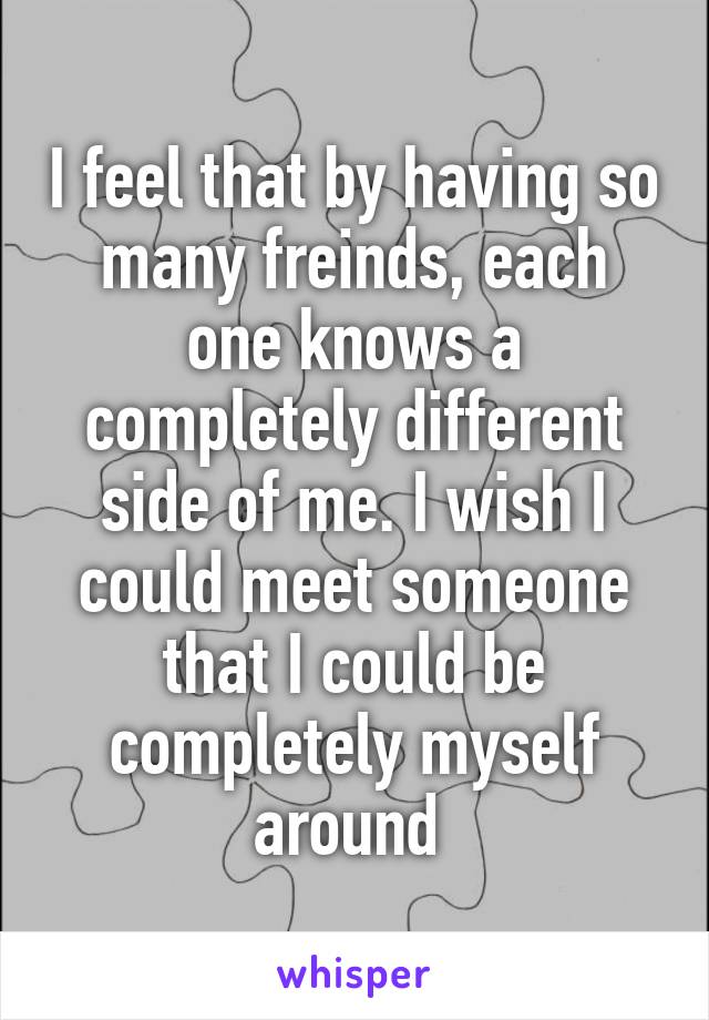 I feel that by having so many freinds, each one knows a completely different side of me. I wish I could meet someone that I could be completely myself around 