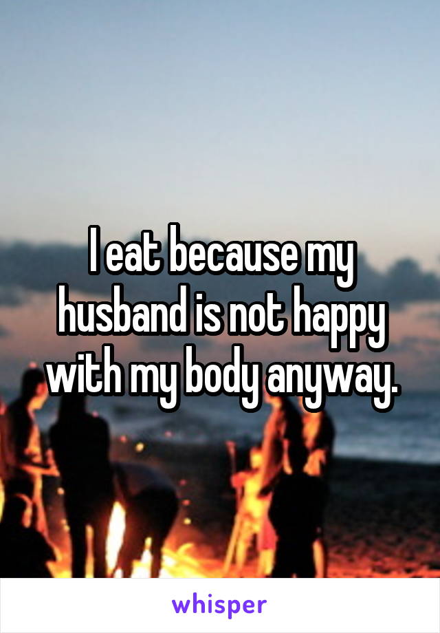 I eat because my husband is not happy with my body anyway.