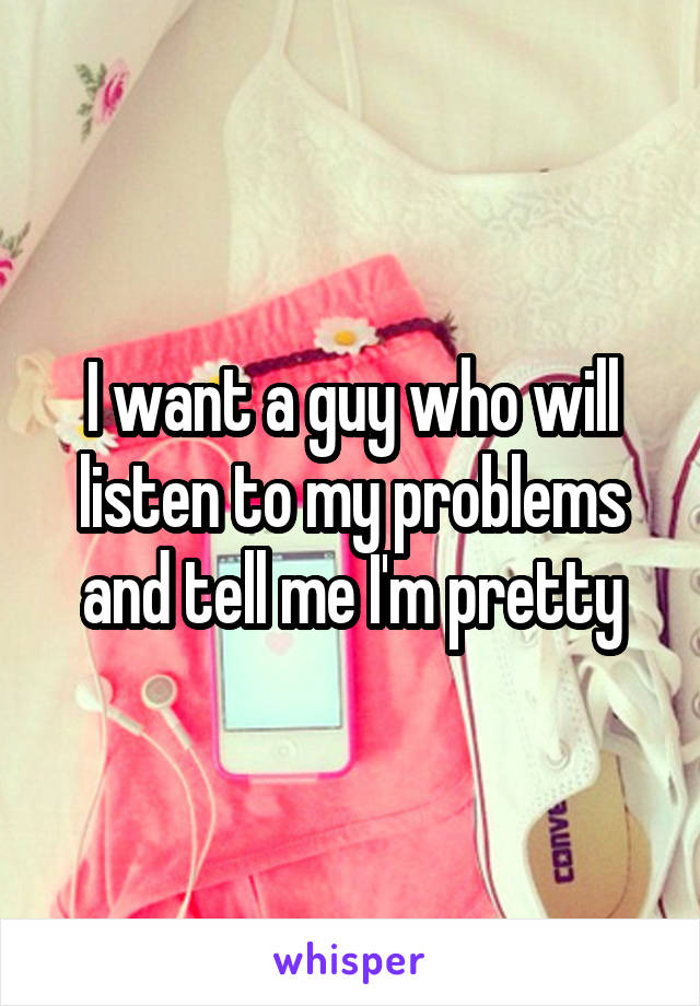 I want a guy who will listen to my problems and tell me I'm pretty