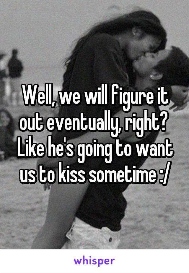 Well, we will figure it out eventually, right?  Like he's going to want us to kiss sometime :/