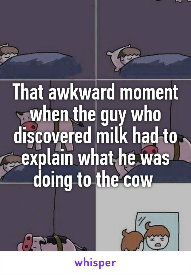 That awkward moment when the guy who discovered milk had to explain what he was doing to the cow 