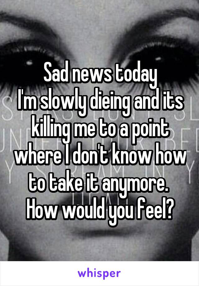 Sad news today
I'm slowly dieing and its killing me to a point where I don't know how to take it anymore. 
How would you feel?