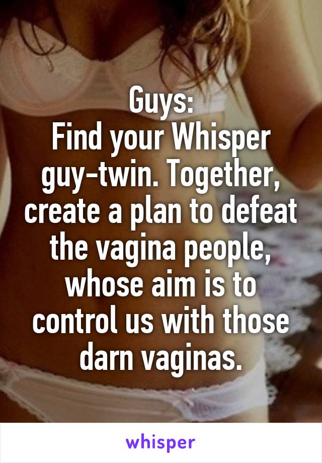 Guys:
Find your Whisper guy-twin. Together, create a plan to defeat the vagina people, whose aim is to control us with those darn vaginas.