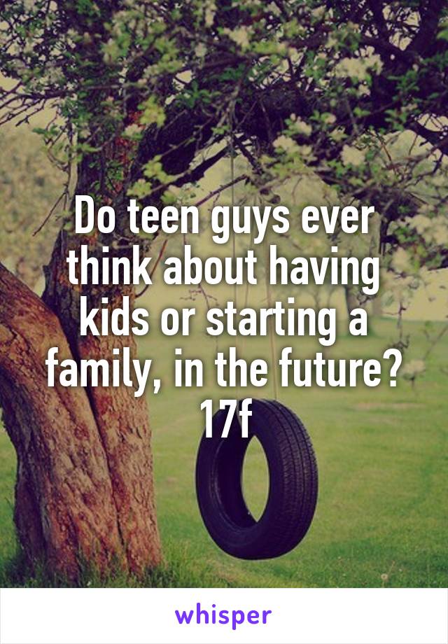 Do teen guys ever think about having kids or starting a family, in the future?
17f