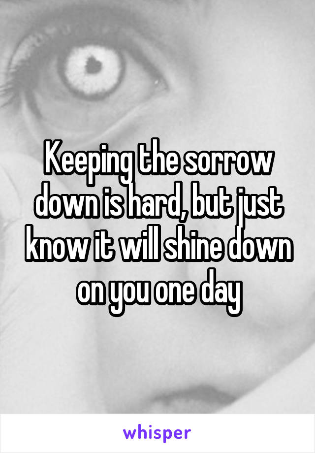 Keeping the sorrow down is hard, but just know it will shine down on you one day