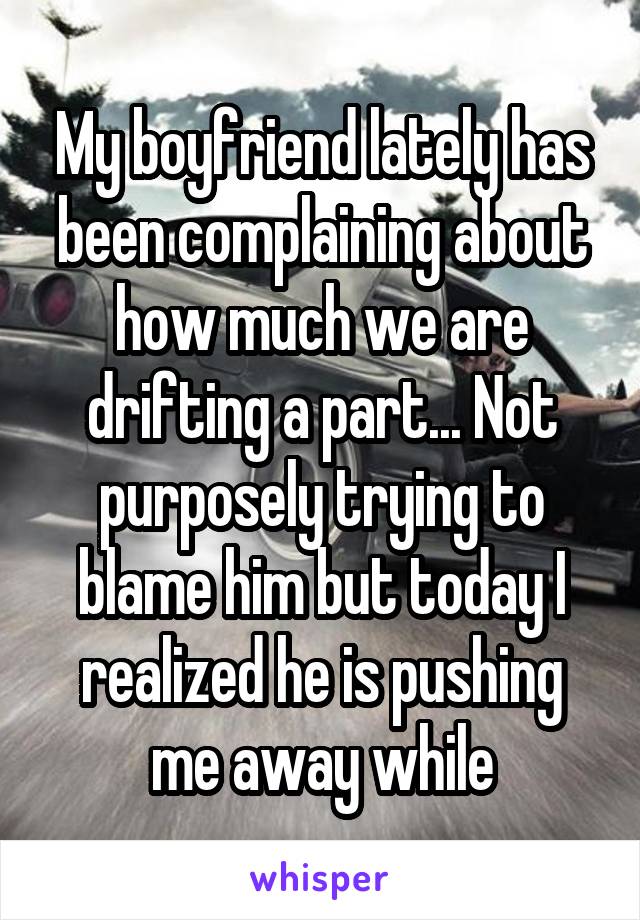 My boyfriend lately has been complaining about how much we are drifting a part... Not purposely trying to blame him but today I realized he is pushing me away while