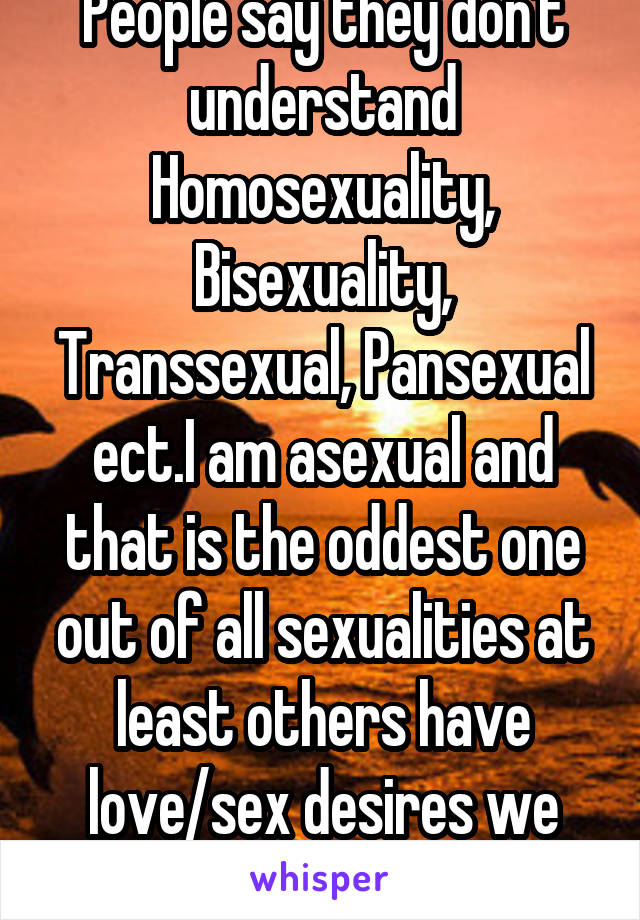 People say they don't understand Homosexuality, Bisexuality, Transsexual, Pansexual ect.I am asexual and that is the oddest one out of all sexualities at least others have love/sex desires we don't.