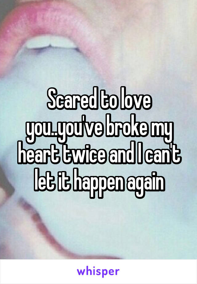 Scared to love you..you've broke my heart twice and I can't let it happen again