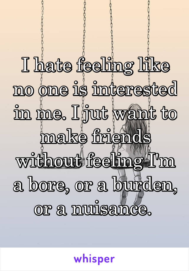 I hate feeling like no one is interested in me. I jut want to make friends without feeling I'm a bore, or a burden, or a nuisance. 