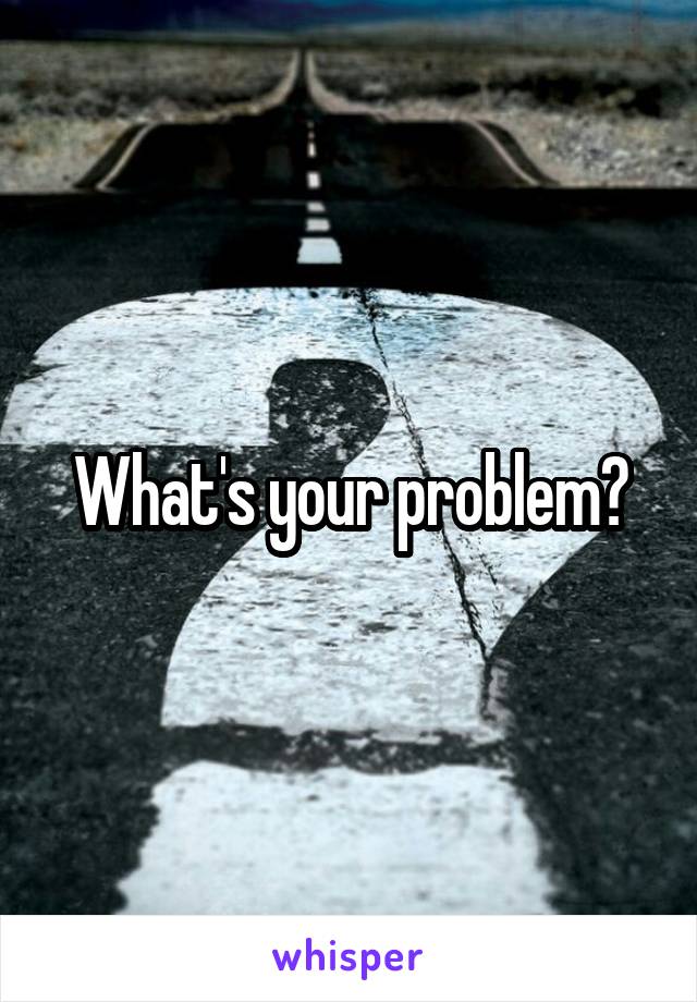 What's your problem?