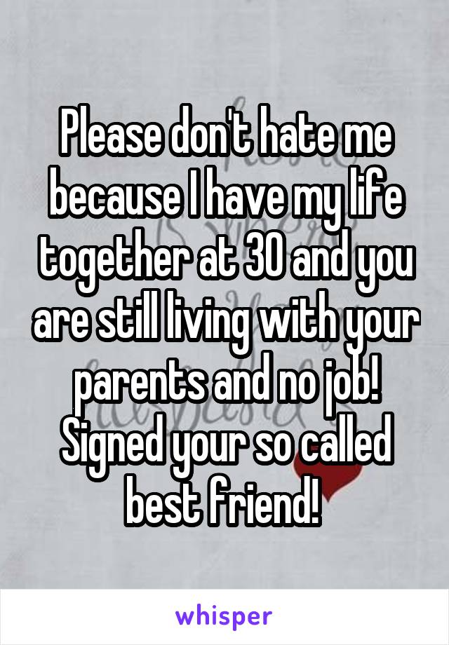 Please don't hate me because I have my life together at 30 and you are still living with your parents and no job! Signed your so called best friend! 