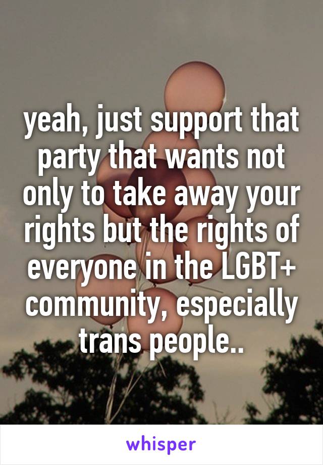 yeah, just support that party that wants not only to take away your rights but the rights of everyone in the LGBT+ community, especially trans people..