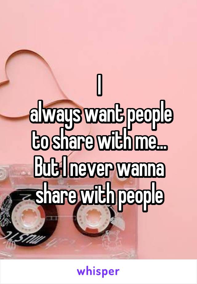 I
 always want people to share with me...
But I never wanna share with people