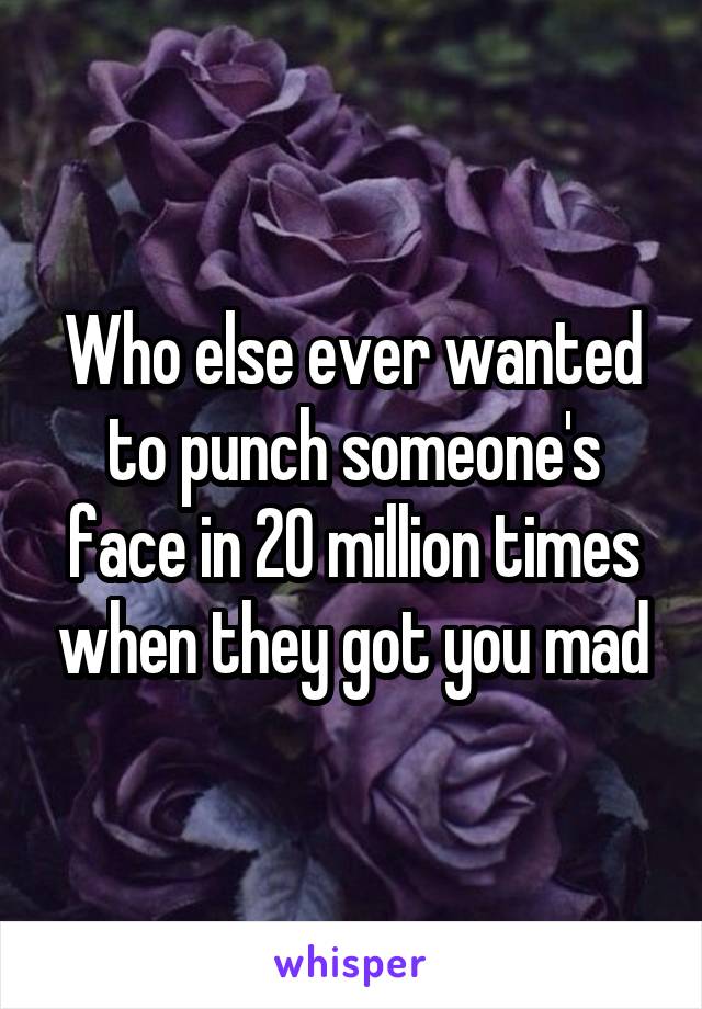 Who else ever wanted to punch someone's face in 20 million times when they got you mad