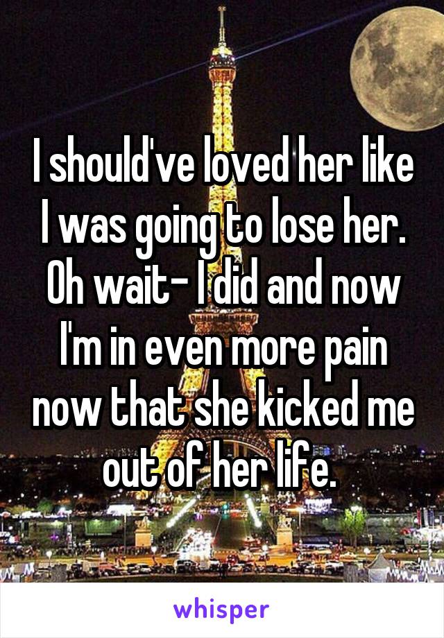 I should've loved her like I was going to lose her. Oh wait- I did and now I'm in even more pain now that she kicked me out of her life. 