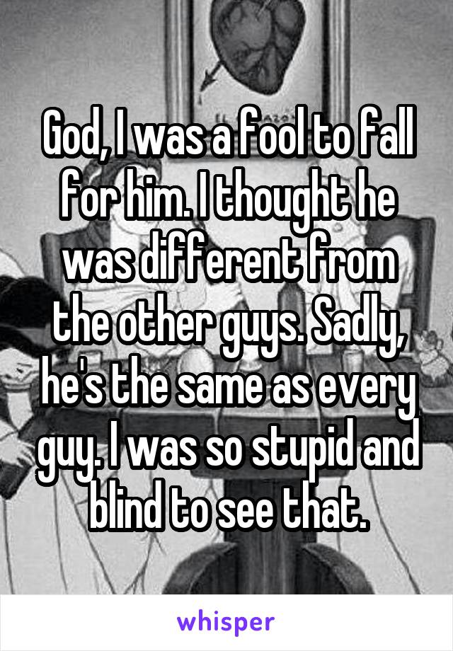 God, I was a fool to fall for him. I thought he was different from the other guys. Sadly, he's the same as every guy. I was so stupid and blind to see that.