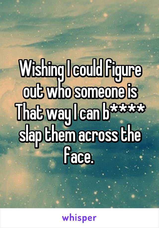 Wishing I could figure out who someone is
That way I can b**** slap them across the face. 