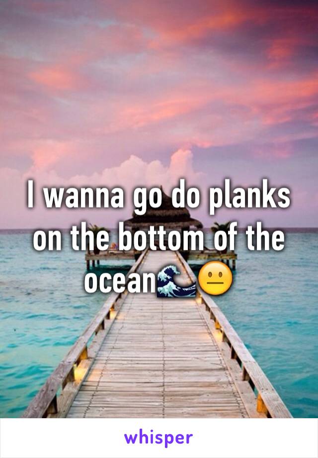 I wanna go do planks on the bottom of the ocean🌊😐