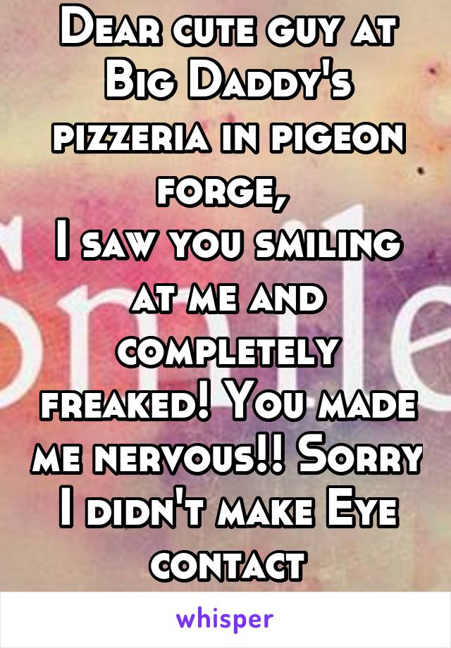 Dear cute guy at Big Daddy's pizzeria in pigeon forge, 
I saw you smiling at me and completely freaked! You made me nervous!! Sorry I didn't make Eye contact afterwards. 