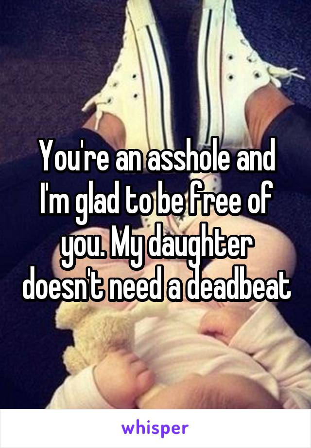 You're an asshole and I'm glad to be free of you. My daughter doesn't need a deadbeat