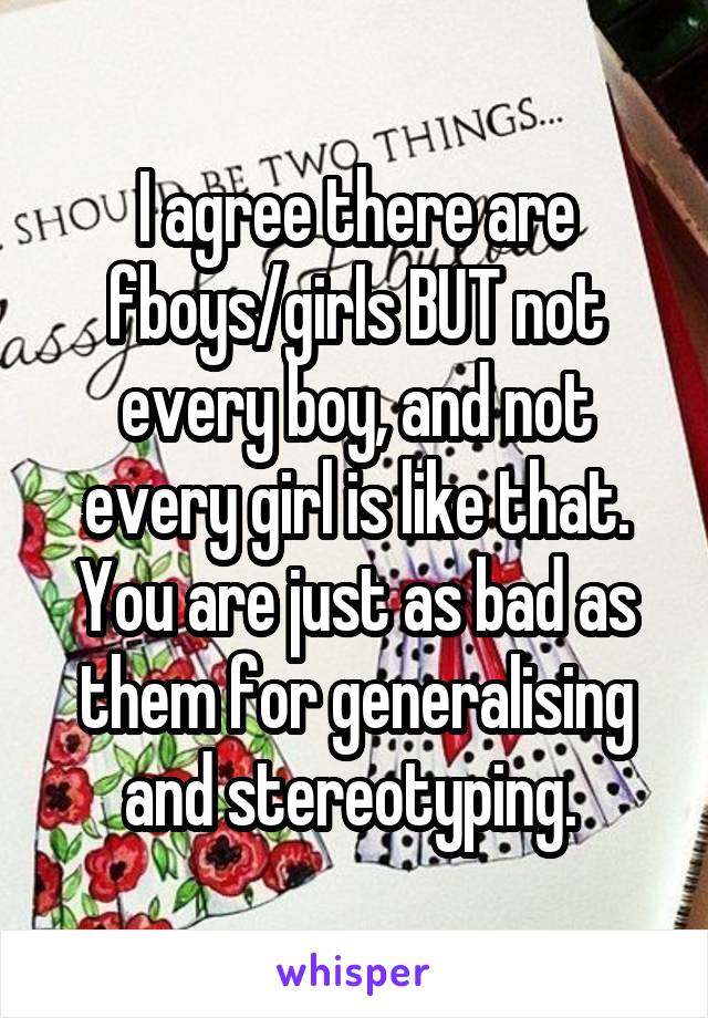 I agree there are fboys/girls BUT not every boy, and not every girl is like that. You are just as bad as them for generalising and stereotyping. 