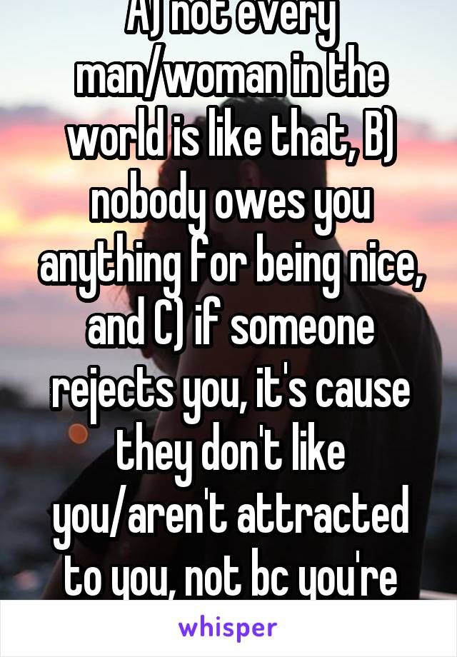 A) not every man/woman in the world is like that, B) nobody owes you anything for being nice, and C) if someone rejects you, it's cause they don't like you/aren't attracted to you, not bc you're nice