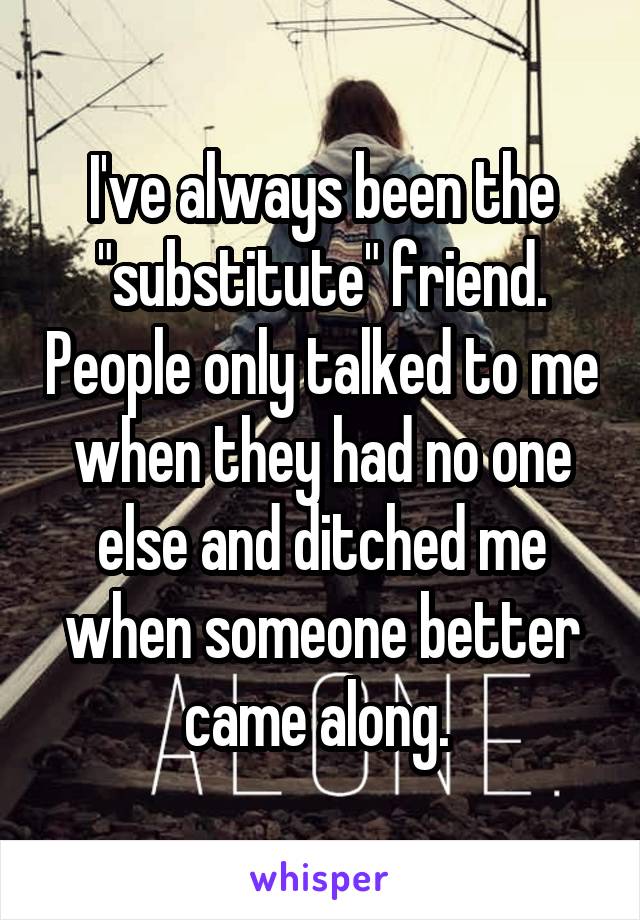 I've always been the "substitute" friend. People only talked to me when they had no one else and ditched me when someone better came along. 