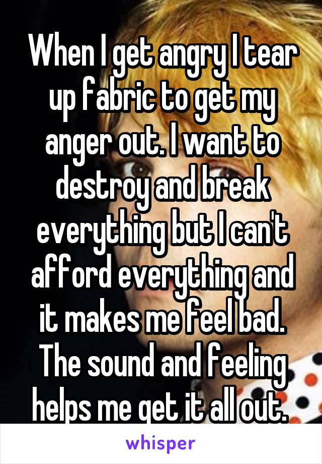 When I get angry I tear up fabric to get my anger out. I want to destroy and break everything but I can't afford everything and it makes me feel bad. The sound and feeling helps me get it all out. 