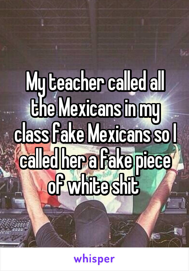 My teacher called all the Mexicans in my class fake Mexicans so I called her a fake piece of white shit 